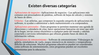 Existen diversas categorías 
Aplicaciones de negocios -Aplicaciones de negocios - Las aplicaciones más 
comunes son procesadores de palabras, software de hojas de cálculo y sistemas 
de bases de datos. 
Utilerías - Las utilerías, que componen la segunda categoría de aplicaciones de 
software, te ayudan a administrar a darle mantenimiento a tu computadora. 
Aplicaciones personales - Estos programas te permiten mantener una agenda de 
direcciones y calendario de citas, hacer operaciones bancarias sin tener que salir 
de tu hogar, enviar correo electrónico a cualquier parte del mundo y además 
conectarte a servicios informáticos que ofrecen grandes bases de datos de 
información valiosa. 
Aplicaciones de entretenimiento - Software de entretenimiento: Videojuegos de 
galería, simuladores de vuelo, juegos interactivos de misterio y rompecabezas 
difíciles de solucionar. Muchos programas educativos pueden ser considerados 
como software de entretenimiento, estos programas pueden ser excelentes 
herramientas para la educación. 
 