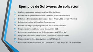 Ejemplos de Softwares de aplicación 
1. Los Procesadores de texto como Word, Bloc de Notas. 
2. Editores de imágenes como Adobe Fireworks, o Adobe Photoshop. 
3. Sistemas Administradores de Bases de Datos (Oracle, SQL Server, Informix). 
4. Editores de Páginas Web, Adobe Dreamweaver. 
5. Editores de Lenguaje de programación Visual Studio PHP Edit. 
6. Programas de Contabilidad como Contavisión, CG1. 
7. Programas de Administración de Empresas como ASPEL o SAP. 
8. Programas de Gestión de relaciones con clientes como los CRM’s. 
9. Programas de Gestión de proyectos como MS Project. 
10. Programas de Diseño asistido por computadora como Auto CAD, 3D Studio Max. 
 