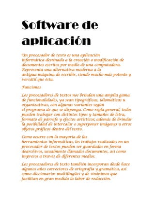 Software de aplicación<br />Un procesador de texto es una aplicación informática destinada a la creación o modificación de documentos escritos por medio de una computadora. Representa una alternativa moderna a la antigua máquina de escribir, siendo mucho más potente y versátil que ésta.<br />Funciones<br />Los procesadores de textos nos brindan una amplia gama de funcionalidades, ya sean tipográficas, idiomáticas u organizativas, con algunas variantes según el programa de que se disponga. Como regla general, todos pueden trabajar con distintos tipos y tamaños de letra, formato de párrafo y efectos artísticos; además de brindar la posibilidad de intercalar o superponer imágenes u otros objetos gráficos dentro del texto.<br />Como ocurre con la mayoría de las herramientas informáticas, los trabajos realizados en un procesador de textos pueden ser guardados en forma dearchivos, usualmente llamados documentos, así como impresos a través de diferentes medios.<br />Los procesadores de texto también incorporan desde hace algunos años correctores de ortografía y gramática, así como diccionarios multilingües y de sinónimos que facilitan en gran medida la labor de redacción.<br /> <br />Una hoja de cálculo es un programa que permite manipular datos numéricos y alfanuméricos dispuestos en forma de tablas compuestas por celdas (las cuales se suelen organizar en una matriz bidimensional de filas y columnas). La celda es la unidad básica de información en la hoja de cálculo, donde se insertan los valores y las fórmulas que realizan los cálculos. Habitualmente es posible realizar cálculos complejos con fórmulas y funciones y dibujar distintos tipos de gráficas.<br /> <br />SOFTWARE LIBRE :<br /> es la denominación del software que respeta la libertad de los usuarios sobre su producto adquirido y, por tanto, una vez obtenido puede ser usado, copiado, estudiado, modificado y redistribuido libremente. Según la Free Software Foundation, el software libre se refiere a la libertad de los usuarios para ejecutar, copiar, distribuir, estudiar, modificar el software y distribuirlo modificado.<br />El software libre suele estar disponible gratuitamente, o al precio de costo de la distribución a través de otros medios; sin embargo no es obligatorio que sea así, por lo tanto no hay que asociar software libre a quot;
software gratuitoquot;
 (denominado usualmente freeware), ya que, conservando su carácter de libre, puede ser distribuido comercialmente (quot;
software comercialquot;
). Análogamente, el quot;
software gratisquot;
 o quot;
gratuitoquot;
 incluye en ocasiones el código fuente; no obstante, este tipo de software no es libre en el mismo sentido que el software libre, a menos que se garanticen los derechos de modificación y redistribución de dichas versiones modificadas del programa.<br /> <br />Un diccionario es una obra de consulta de palabras o términos que se encuentran ordenados alfabéticamente. De dichas palabras o términos se proporciona su significado, etimología, ortografía y, en el caso de ciertas lenguas, fija su pronunciación y separación silábica. La información que proporciona varía según el tipo de diccionario del que se trate.<br /> <br />El software comercial es el software, libre o no, que es comercializado, es decir, que existen sectores de la economía que lo sostiene a través de su  producción, su distribución o soporte.<br /> <br />ENCICLOPEDIA :Una enciclopedia (en estonio),1 es un texto que busca compendiar el conocimiento humano. La enciclopedia reúne y divulga datos especializados o dispersos que no podrían ser hallados con facilidad y que presentan un importante servicio a la cultura moderna.2 3<br /> <br />TUTORIAL:<br />Tutoriales: Son sistemas instructivos de autoaprendizaje que pretenden simular al maestro y muestran al usuario el desarrollo de algún procedimiento o los pasos para realizar determinada actividad. Típicamente un sistema tutorial incluye cuatro grandes fases:<br />Fase introductoria: genera motivación y se centra la atención<br />Fase de orientación inicial: se da la codificación, almacenaje y retención de lo aprendido<br />Fase de aplicación: evocación y transferencia de lo aprendido<br />Fase de retroalimentación: en la que se demuestra lo aprendido y se ofrece re<br />troinformación y refuerzo (Galvis, 1992).<br />