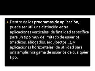 Dentro de los programas de aplicación, puede ser útil una distinción entre aplicaciones verticales, de finalidad específica para un tipo muy delimitado de usuarios (médicos, abogados, arquitectos…), y aplicaciones horizontales, de utilidad para una amplísima gama de usuarios de cualquier tipo.