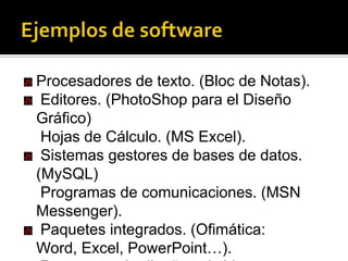 Ejemplos de softwareProcesadores de texto. (Bloc de Notas).Editores. (PhotoShop para el Diseño Gráfico)Hojas de Cálculo. (MS Excel).Sistemas gestores de bases de datos. (MySQL)Programas de comunicaciones. (MSN Messenger).Paquetes integrados. (Ofimática: Word, Excel, PowerPoint…).Programas de diseño asistido por computador. (AutoCAD) .