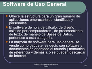 Software de Uso General Ofrece la estructura para un gran número de aplicaciones empresariales, científicas y personales.  El software de hoja de cálculo, de diseño asistido por computadoras , de procesamiento de texto, de manejo de Bases de Datos, pertenece a esta categoría.  La mayoría de software para uso general se vende como paquete; es decir, con software y documentación orientada al usuario ( manuales de referencia y demás ), o se pueden descargar de Internet. Unidad 6 Software de Aplicación y Redes 