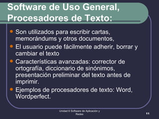 Software de Uso General, Procesadores de Texto: Son utilizados para escribir cartas, memorándums y otros documentos,  El usuario puede fácilmente adherir, borrar y cambiar el texto  Características avanzadas: corrector de ortografía, diccionario de sinónimos, presentación preliminar del texto antes de imprimir. Ejemplos de procesadores de texto: Word, Wordperfect.  Unidad 6 Software de Aplicación y Redes 