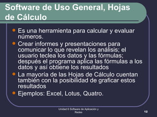 Software de Uso General, Hojas de Cálculo Es una herramienta para calcular y evaluar números.  Crear informes y presentaciones para comunicar lo que revelan los análisis; el usuario teclea los datos y las fórmulas; después el programa aplica las fórmulas a los datos y así obtiene los resultados La mayoría de las Hojas de Cálculo cuentan también con la posibilidad de graficar estos resultados Ejemplos: Excel, Lotus, Quatro. Unidad 6 Software de Aplicación y Redes 