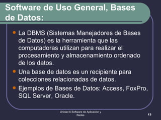 Software de Uso General, Bases de Datos: La DBMS (Sistemas Manejadores de Bases de Datos) es la herramienta que las computadoras utilizan para realizar el procesamiento y almacenamiento ordenado de los datos.  Una base de datos es un recipiente para colecciones relacionadas de datos. Ejemplos de Bases de Datos: Access, FoxPro, SQL Server, Oracle. Unidad 6 Software de Aplicación y Redes 