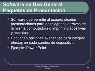 Software de Uso General, Paquetes de Presentación. Software que permite al usuario diseñar presentaciones para desplegarlas a través de la misma computadora o imprimir diapositivas y acetatos.  Contienen opciones avanzadas para integrar efectos en cada cambio de diapositiva. Ejemplo: Power Point. Unidad 6 Software de Aplicación y Redes 