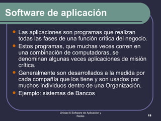 Software de aplicación Las aplicaciones son programas que realizan todas las fases de una función crítica del negocio.  Estos programas, que muchas veces corren en una combinación de computadoras, se denominan algunas veces aplicaciones de misión crítica.  Generalmente son desarrollados a la medida por cada compañía que los tiene y son usados por muchos individuos dentro de una Organización.  Ejemplo: sistemas de Bancos Unidad 6 Software de Aplicación y Redes 