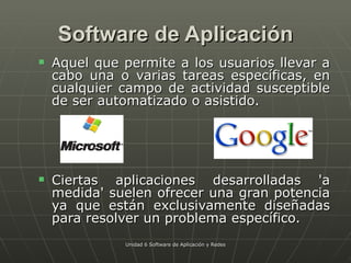 Software de Aplicación Aquel que permite a los usuarios llevar a cabo una o varias tareas específicas, en cualquier campo de actividad susceptible de ser automatizado o asistido. Ciertas aplicaciones desarrolladas 'a medida' suelen ofrecer una gran potencia ya que están exclusivamente diseñadas para resolver un problema específico.  Unidad 6 Software de Aplicación y Redes 