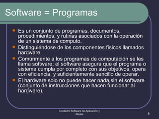 Software = Programas Es un conjunto de programas, documentos, procedimientos, y rutinas asociados con la operación de un sistema de computo. Distinguiéndose de los componentes físicos llamados hardware. Comúnmente a los programas de computación se les llama software; el software asegura que el programa o sistema cumpla por completo con sus objetivos, opera con eficiencia, y suficientemente sencillo de operar. El hardware solo no puede hacer nada,sin el software (conjunto de instrucciones que hacen funcionar al hardware).  Unidad 6 Software de Aplicación y Redes 