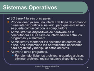 Sistemas Operativos el SO tiene 4 tareas principales.:  Proporcionar ya sea una interfaz de línea de comando o una interfaz gráfica al usuario, para que este último se pueda comunicar con la computadora.  Administrar los dispositivos de hardware en la computadora El SO sirve de intermediario entre los programas y el hardware.  Administrar y mantener los sistemas de archivo de disco, nos proporciona las herramientas necesarias para organizar y manipular estos archivos.  Apoyar a otros programas.  Por ejemplo, listar los archivos, grabarlos a disco, eliminar archivos, revisar espacio disponible, etc.  Unidad 6 Software de Aplicación y Redes 