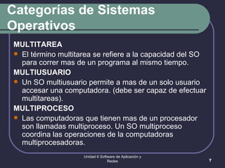 Categorías de Sistemas Operativos MULTITAREA El término multitarea se refiere a la capacidad del SO para correr mas de un programa al mismo tiempo.  MULTIUSUARIO Un SO multiusuario permite a mas de un solo usuario accesar una computadora. (debe ser capaz de efectuar multitareas). MULTIPROCESO Las computadoras que tienen mas de un procesador son llamadas multiproceso. Un SO multiproceso coordina las operaciones de la computadoras multiprocesadoras.  Unidad 6 Software de Aplicación y Redes 