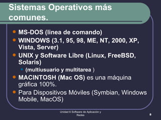 Sistemas Operativos más comunes. MS-DOS (linea de comando) WINDOWS (3.1, 95, 98, ME, NT, 2000, XP, Vista, Server) UNIX y Software Libre (Linux, FreeBSD, Solaris) (multiusuario y multitarea  ) MACINTOSH (Mac OS)  es una máquina gráfica 100%.  Para Dispositivos Móviles (Symbian, Windows Mobile, MacOS) Unidad 6 Software de Aplicación y Redes 
