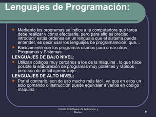 Lenguajes de Programación: Mediante los programas se indica a la computadora qué tarea debe realizar y como efectuarla, pero para ello es preciso introducir estas ordenes en un lenguaje que el sistema pueda entender, es decir usar los lenguajes de programamción, que… Básicamente son los programas usados para crear otros Programas y Sistemas. LENGUAJES DE BAJO NIVEL: Utilizan códigos muy cercanos a los de la maquina , lo que hace posible la elaboración de programas muy potentes y rápidos , pero son de difícil aprendizaje .  LENGUAJES DE ALTO NIVEL:  Por el contrario, son de uso mucho más fácil, ya que en ellos un solo comando o instrucción puede equivaler a varios en código máquina  Unidad 6 Software de Aplicación y Redes 