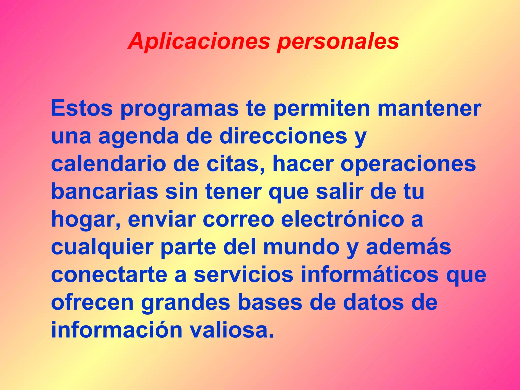 Aplicaciones personales

Estos programas te permiten mantener
una agenda de direcciones y
calendario de citas, hacer operaciones
bancarias sin tener que salir de tu
hogar, enviar correo electrónico a
cualquier parte del mundo y además
conectarte a servicios informáticos que
ofrecen grandes bases de datos de
información valiosa.
 