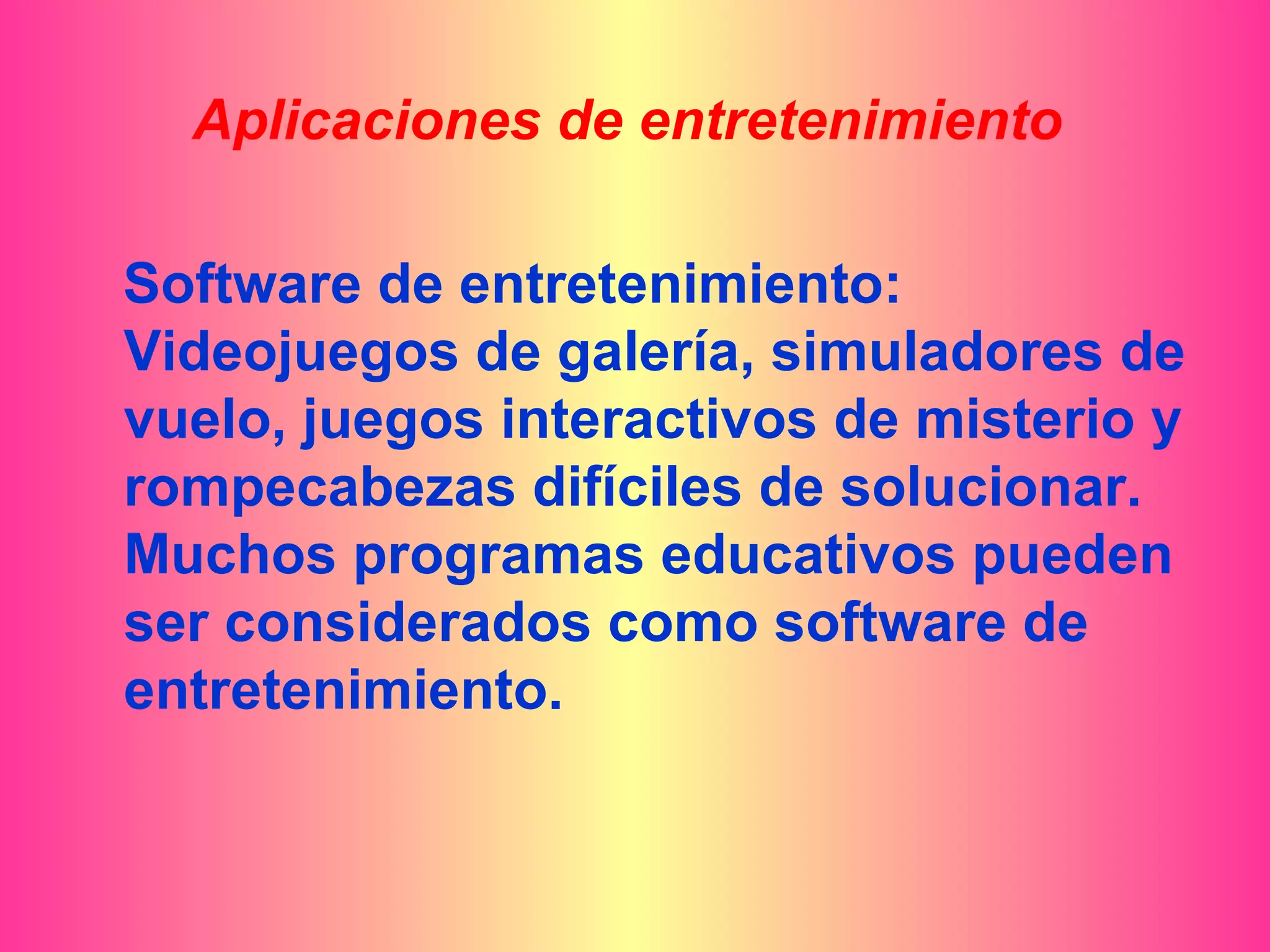 Aplicaciones de entretenimiento

Software de entretenimiento:
Videojuegos de galería, simuladores de
vuelo, juegos interactivos de misterio y
rompecabezas difíciles de solucionar.
Muchos programas educativos pueden
ser considerados como software de
entretenimiento.
 