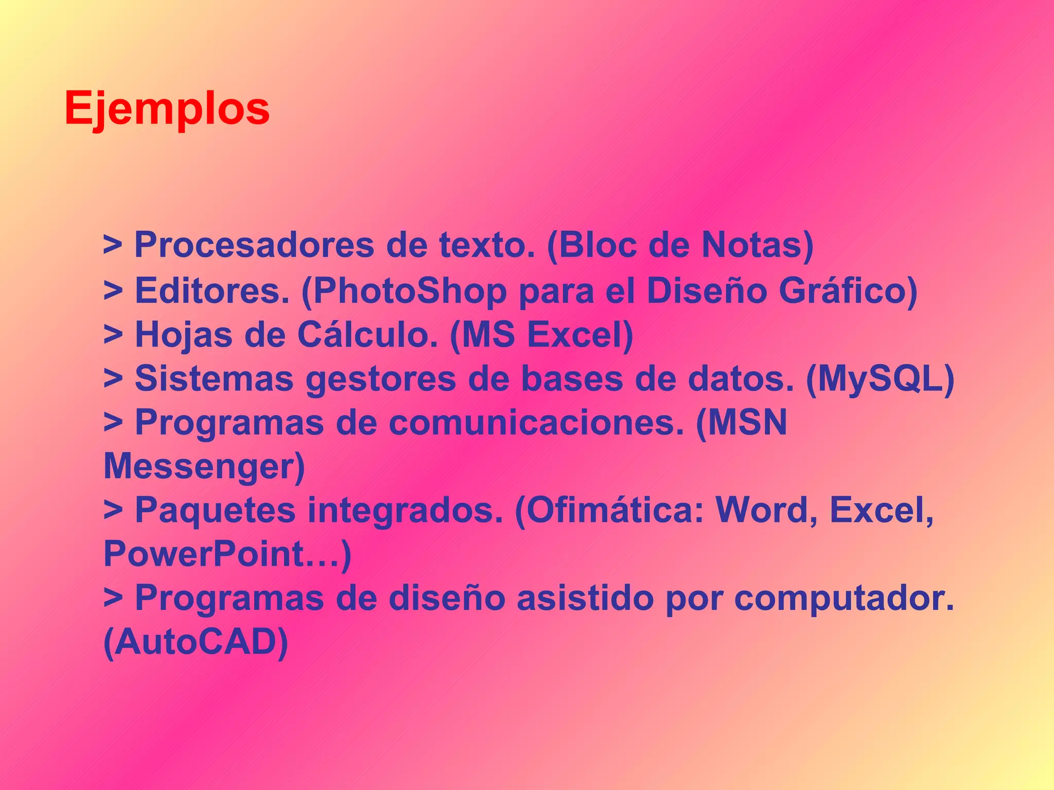 Ejemplos

 > Procesadores de texto. (Bloc de Notas)
 > Editores. (PhotoShop para el Diseño Gráfico)
 > Hojas de Cálculo. (MS Excel)
 > Sistemas gestores de bases de datos. (MySQL)
 > Programas de comunicaciones. (MSN
 Messenger)
 > Paquetes integrados. (Ofimática: Word, Excel,
 PowerPoint…)
 > Programas de diseño asistido por computador.
 (AutoCAD)
 