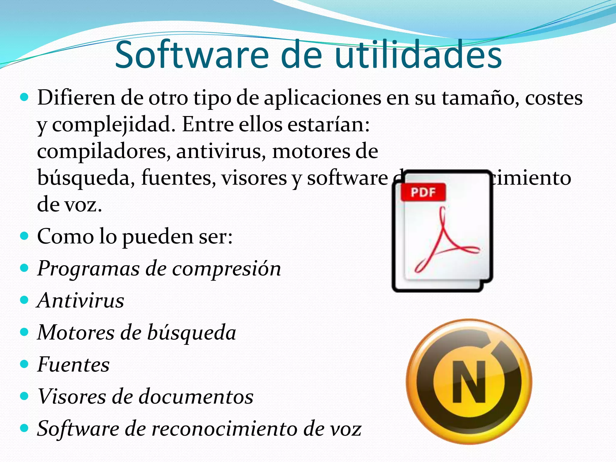 Software de utilidadesDifieren de otro tipo de aplicaciones en su tamaño, costes y complejidad. Entre ellos estarían: compiladores, antivirus, motores de búsqueda, fuentes, visores y software de reconocimiento de voz.Como lo pueden ser:Programas de compresiónAntivirusMotores de búsquedaFuentesVisores de documentosSoftware de reconocimiento de voz