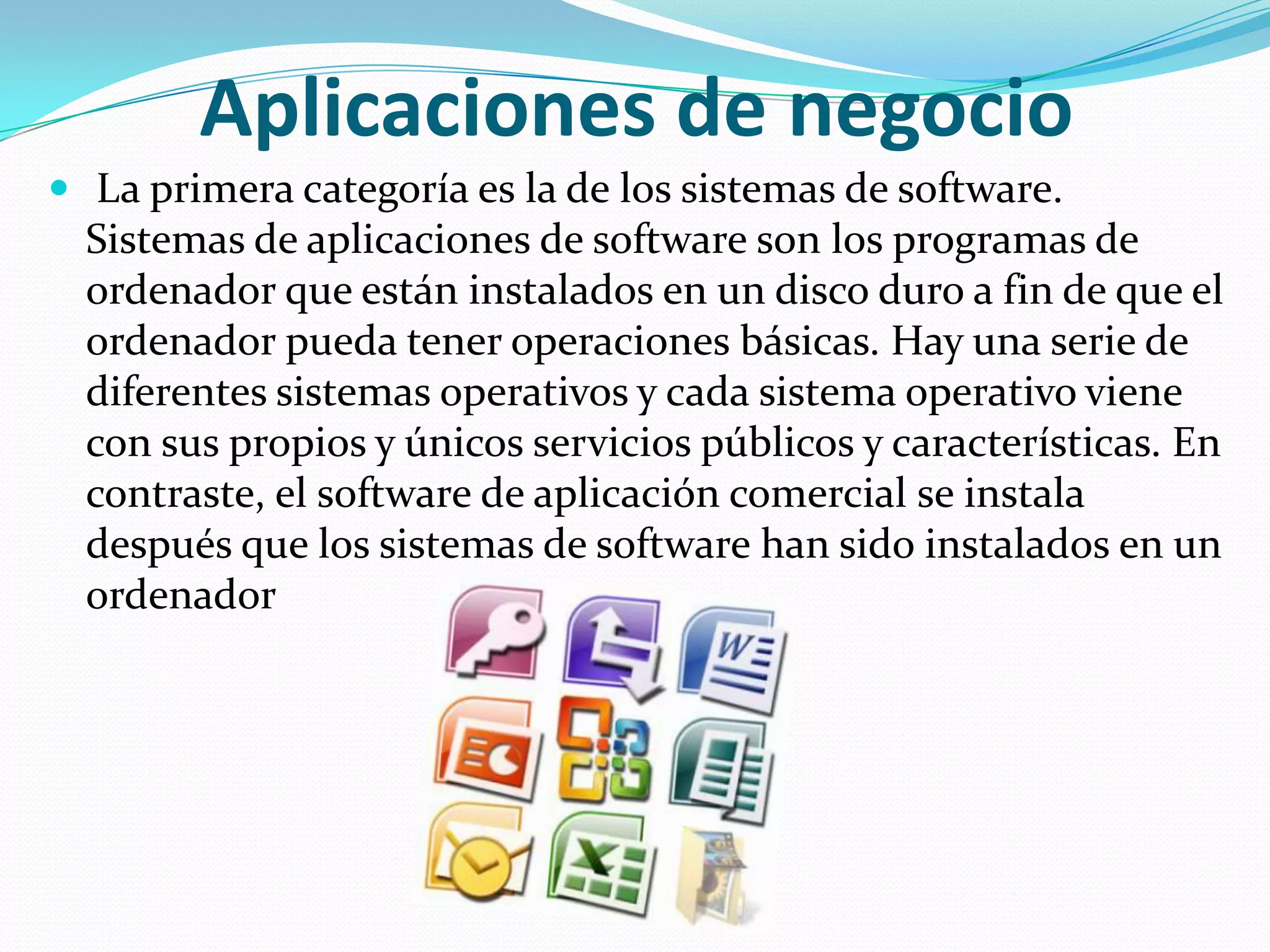 Aplicaciones de negocio La primera categoría es la de los sistemas de software. Sistemas de aplicaciones de software son los programas de ordenador que están instalados en un disco duro a fin de que el ordenador pueda tener operaciones básicas. Hay una serie de diferentes sistemas operativos y cada sistema operativo viene con sus propios y únicos servicios públicos y características. En contraste, el software de aplicación comercial se instala después que los sistemas de software han sido instalados en un ordenador