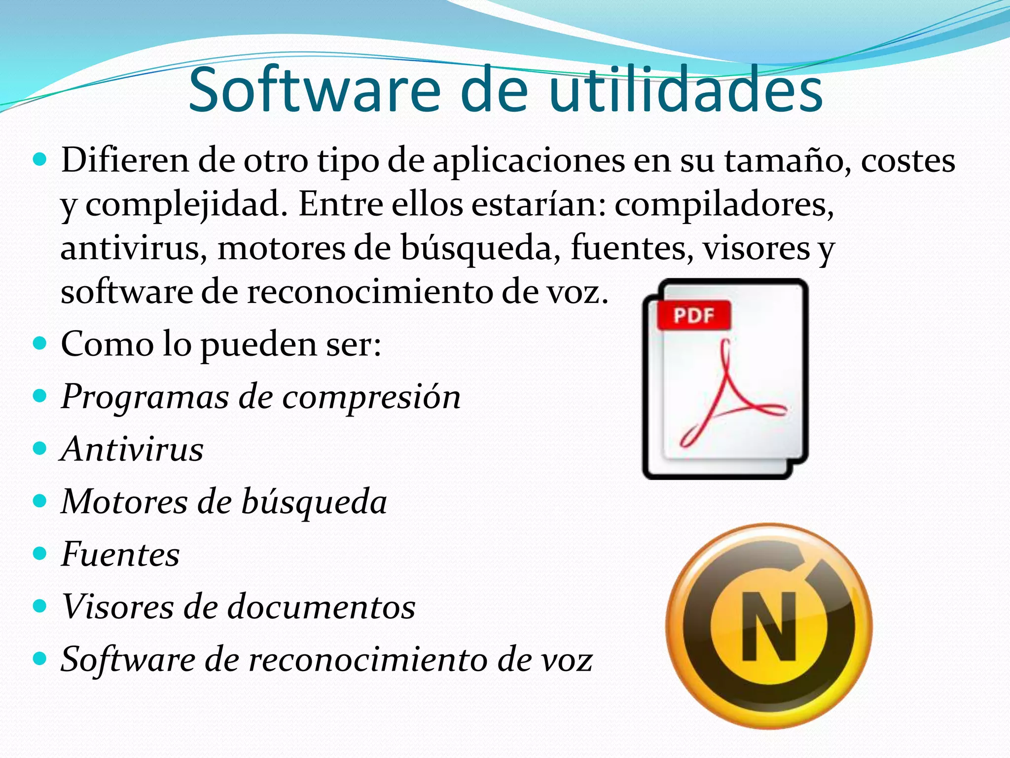 Software de utilidadesDifieren de otro tipo de aplicaciones en su tamaño, costes y complejidad. Entre ellos estarían: compiladores, antivirus, motores de búsqueda, fuentes, visores y software de reconocimiento de voz.Como lo pueden ser:Programas de compresiónAntivirusMotores de búsquedaFuentesVisores de documentosSoftware de reconocimiento de voz