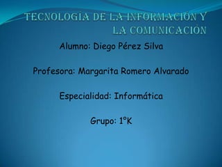 Tecnología de la Información y la Comunicación  Alumno: Diego Pérez Silva Profesora: Margarita Romero Alvarado Especialidad: Informática Grupo: 1°K 