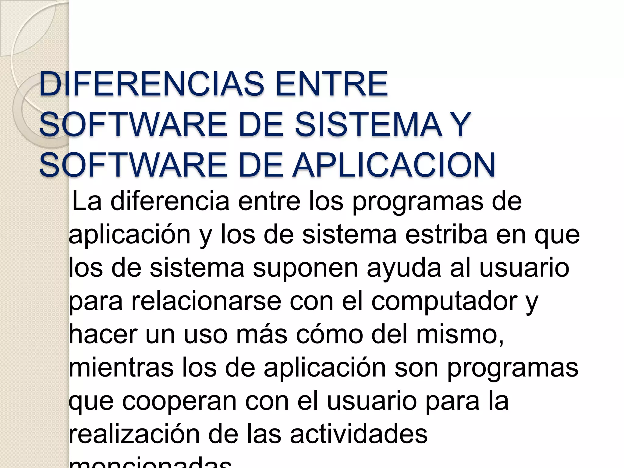     El software de aplicación ha sido escrito con el fin de realizar casi cualquier tarea imaginable. Esté puede ser utilizado en cualquier instalación informática, independiente del empleo que vayamos a hacer de ella. Existen literalmente miles de estos programas para ser aplicados en diferentes tareas, desde procesamiento de palabras hasta cómo seleccionar una universidad. DIFERENCIAS ENTRE SOFTWARE DE SISTEMA Y SOFTWARE DE APLICACION   La diferencia entre los programas de aplicación y los de sistema estriba en que los de sistema suponen ayuda al usuario para relacionarse con el computador y hacer un uso más cómo del mismo, mientras los de aplicación son programas que cooperan con el usuario para la realización de las actividades mencionadas.