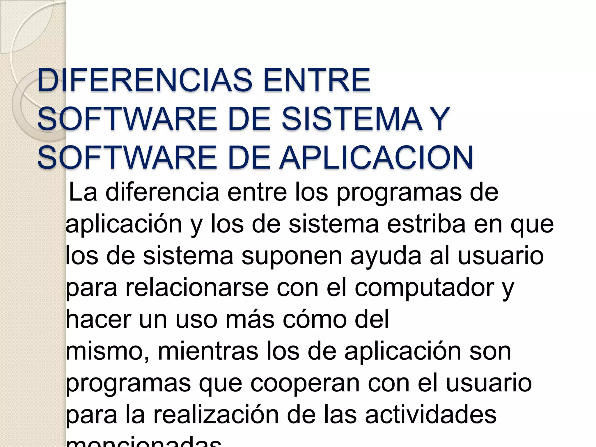     El software de aplicación ha sido escrito con el fin de realizar casi cualquier tarea imaginable. Esté puede ser utilizado en cualquier instalación informática, independiente del empleo que vayamos a hacer de ella. Existen literalmente miles de estos programas para ser aplicados en diferentes tareas, desde procesamiento de palabras hasta cómo seleccionar una universidad. DIFERENCIAS ENTRE SOFTWARE DE SISTEMA Y SOFTWARE DE APLICACION   La diferencia entre los programas de aplicación y los de sistema estriba en que los de sistema suponen ayuda al usuario para relacionarse con el computador y hacer un uso más cómo del mismo, mientras los de aplicación son programas que cooperan con el usuario para la realización de las actividades mencionadas.