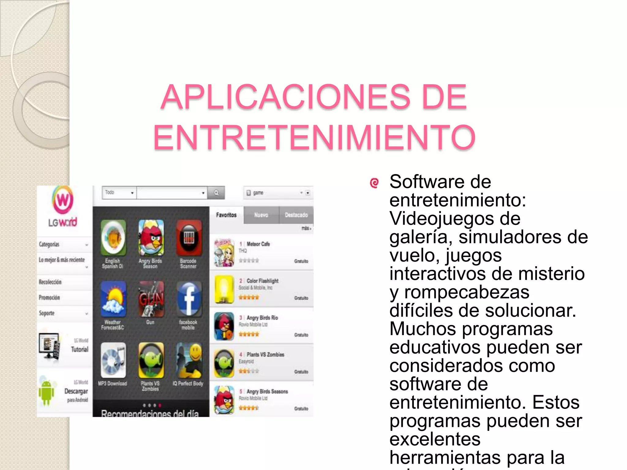 APLICACIONES DE ENTRETENIMIENTOSoftware de entretenimiento: Videojuegos de galería, simuladores de vuelo, juegos interactivos de misterio y rompecabezas difíciles de solucionar. Muchos programas educativos pueden ser considerados como software de entretenimiento. Estos programas pueden ser excelentes herramientas para la educación