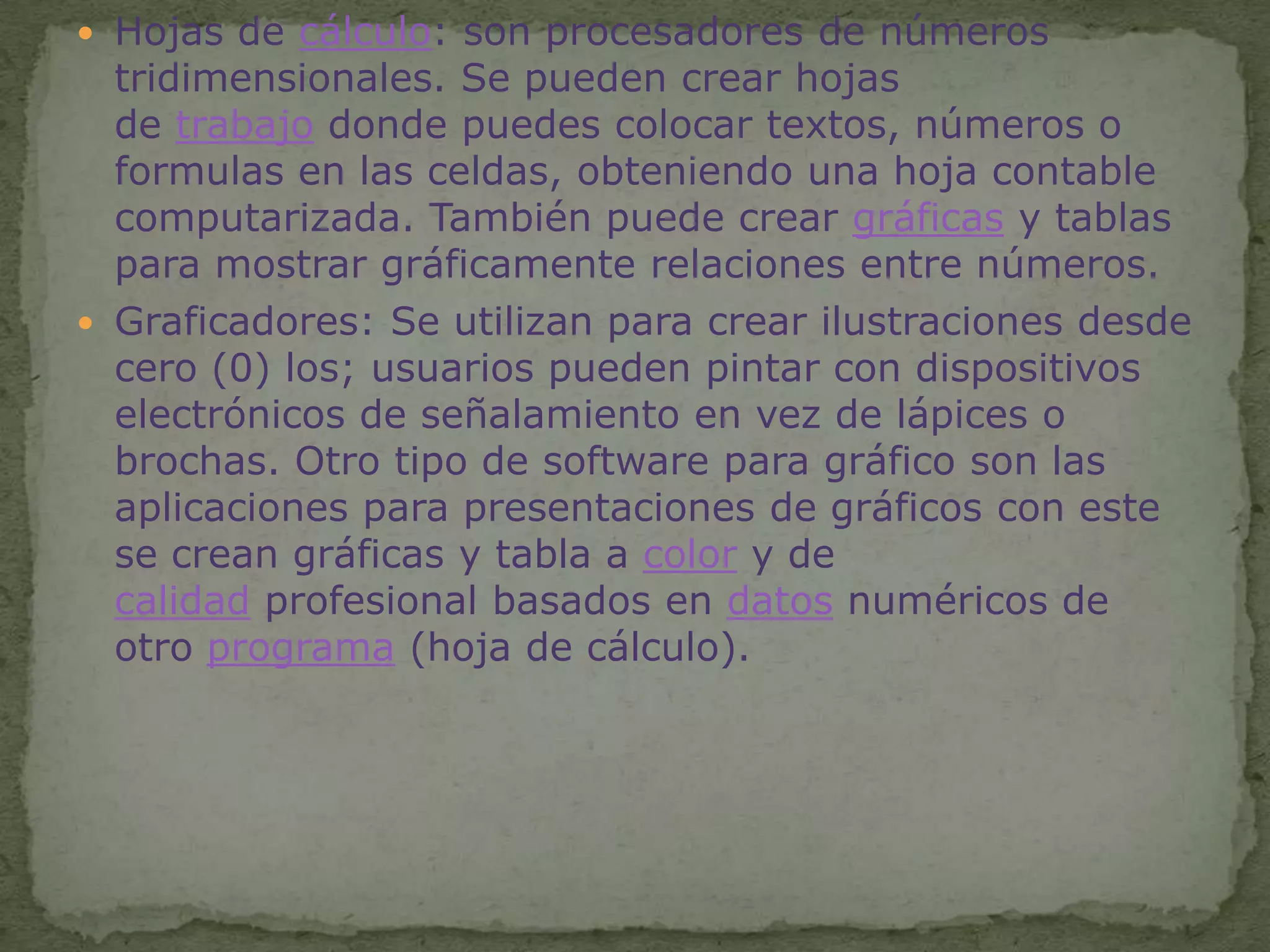 Hojas de cálculo: son procesadores de números tridimensionales. Se pueden crear hojas de trabajo donde puedes colocar textos, números o formulas en las celdas, obteniendo una hoja contable computarizada. También puede crear gráficas y tablas para mostrar gráficamente relaciones entre números.Graficadores: Se utilizan para crear ilustraciones desde cero (0) los; usuarios pueden pintar con dispositivos electrónicos de señalamiento en vez de lápices o brochas. Otro tipo de software para gráfico son las aplicaciones para presentaciones de gráficos con este se crean gráficas y tabla a color y de calidad profesional basados en datos numéricos de otro programa (hoja de cálculo).