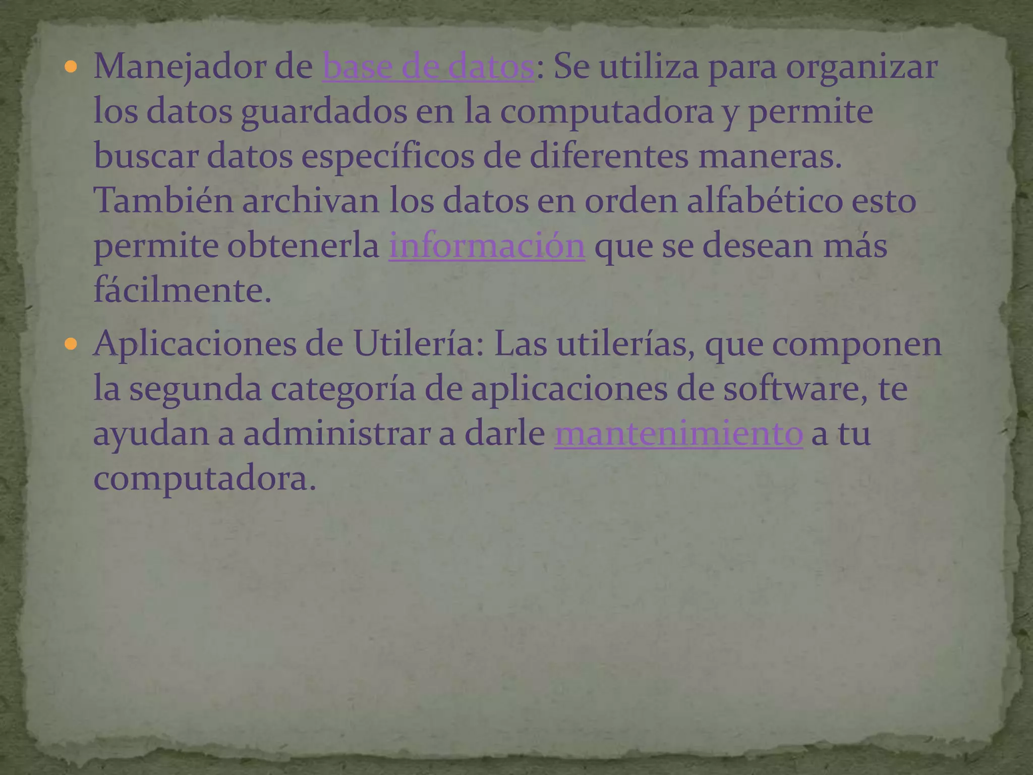 Manejador de base de datos: Se utiliza para organizar los datos guardados en la computadora y permite buscar datos específicos de diferentes maneras. También archivan los datos en orden alfabético esto permite obtenerla información que se desean más fácilmente.Aplicaciones de Utilería: Las utilerías, que componen la segunda categoría de aplicaciones de software, te ayudan a administrar a darle mantenimiento a tu computadora.