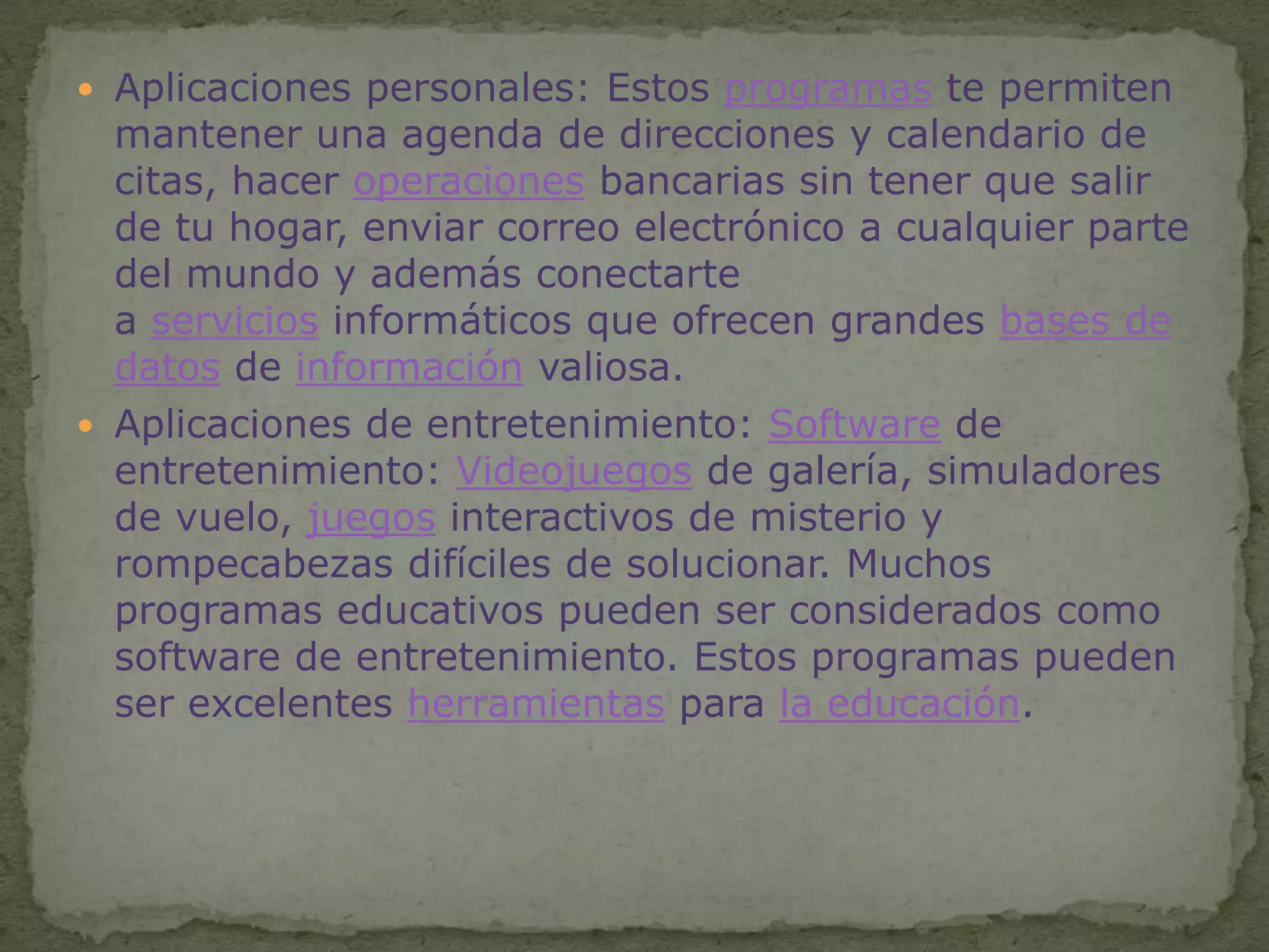 Aplicaciones personales: Estos programas te permiten mantener una agenda de direcciones y calendario de citas, hacer operaciones bancarias sin tener que salir de tu hogar, enviar correo electrónico a cualquier parte del mundo y además conectarte a servicios informáticos que ofrecen grandes bases de datos de información valiosa.Aplicaciones de entretenimiento: Software de entretenimiento: Videojuegos de galería, simuladores de vuelo, juegos interactivos de misterio y rompecabezas difíciles de solucionar. Muchos programas educativos pueden ser considerados como software de entretenimiento. Estos programas pueden ser excelentes herramientas para la educación.