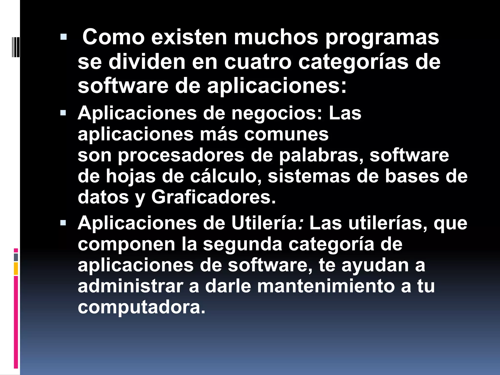  Como existen muchos programas se dividen en cuatro categorías de software de aplicaciones:Aplicaciones de negocios: Las aplicaciones más comunes son procesadores de palabras, software de hojas de cálculo, sistemas de bases de datos y Graficadores.Aplicaciones de Utilería: Las utilerías, que componen la segunda categoría de aplicaciones de software, te ayudan a administrar a darle mantenimiento a tu computadora.