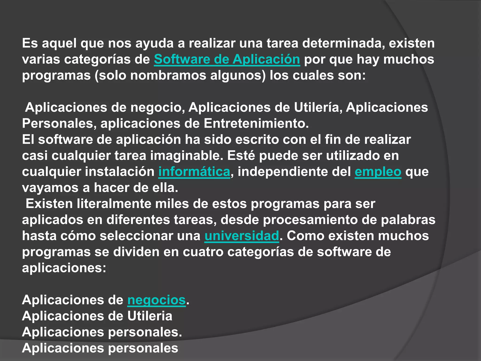 Es aquel que nos ayuda a realizar una tarea determinada, existen varias categorías de Software de Aplicación por que hay muchos programas (solo nombramos algunos) los cuales son:Aplicaciones de negocio, Aplicaciones de Utilería, Aplicaciones Personales, aplicaciones de Entretenimiento.El software de aplicación ha sido escrito con el fin de realizar casi cualquier tarea imaginable. Esté puede ser utilizado en cualquier instalación informática, independiente del empleo que vayamos a hacer de ella.Existen literalmente miles de estos programas para ser aplicados en diferentes tareas, desde procesamiento de palabras hasta cómo seleccionar una universidad. Como existen muchos programas se dividen en cuatro categorías de software de aplicaciones:Aplicaciones de negocios.Aplicaciones de UtileriaAplicaciones personales.Aplicaciones personales