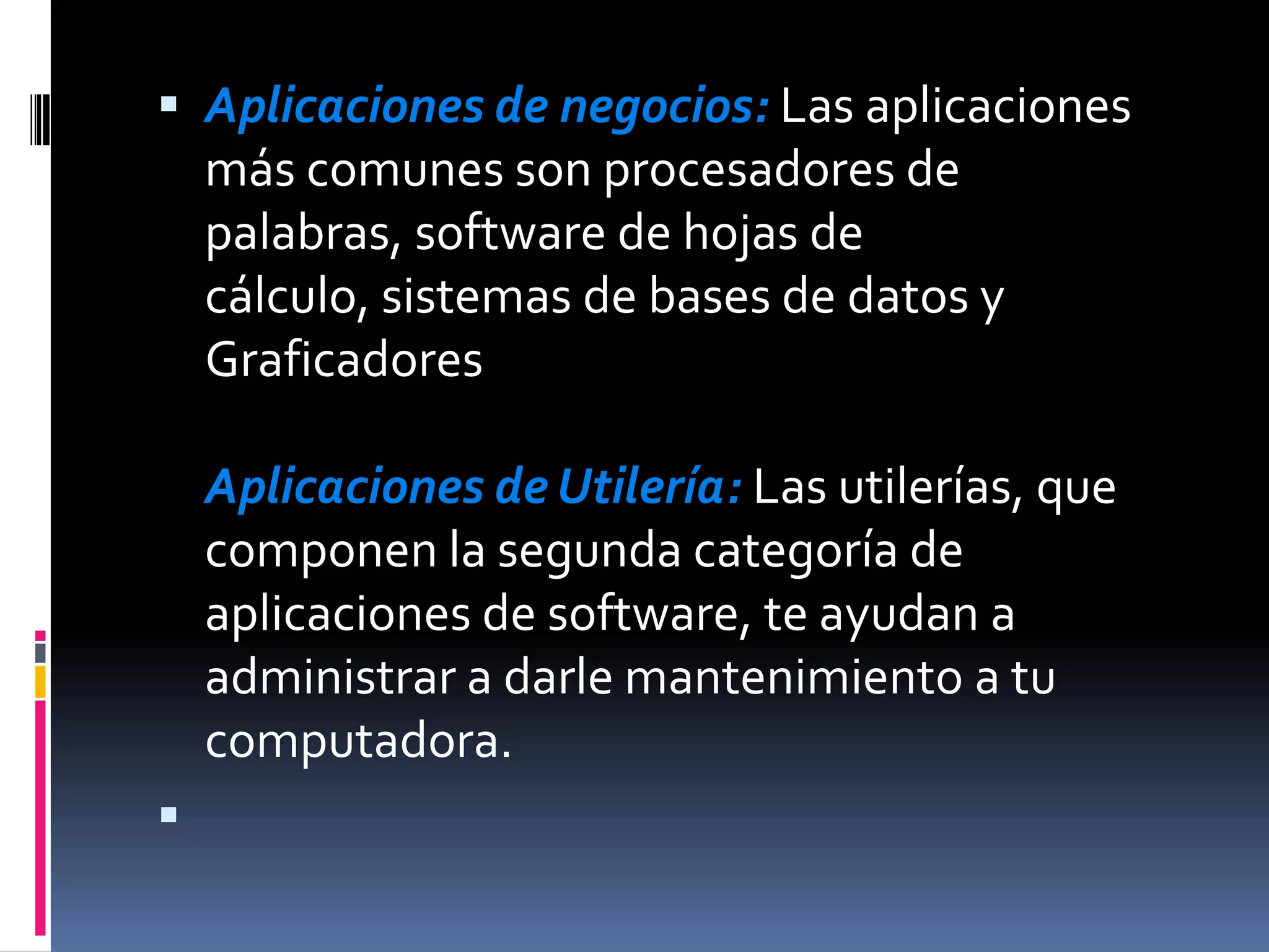 Aplicaciones de negocios: Las aplicaciones más comunes son procesadores de palabras, software de hojas de cálculo, sistemas de bases de datos y GraficadoresAplicaciones de Utilería: Las utilerías, que componen la segunda categoría de aplicaciones de software, te ayudan a administrar a darle mantenimiento a tu computadora.