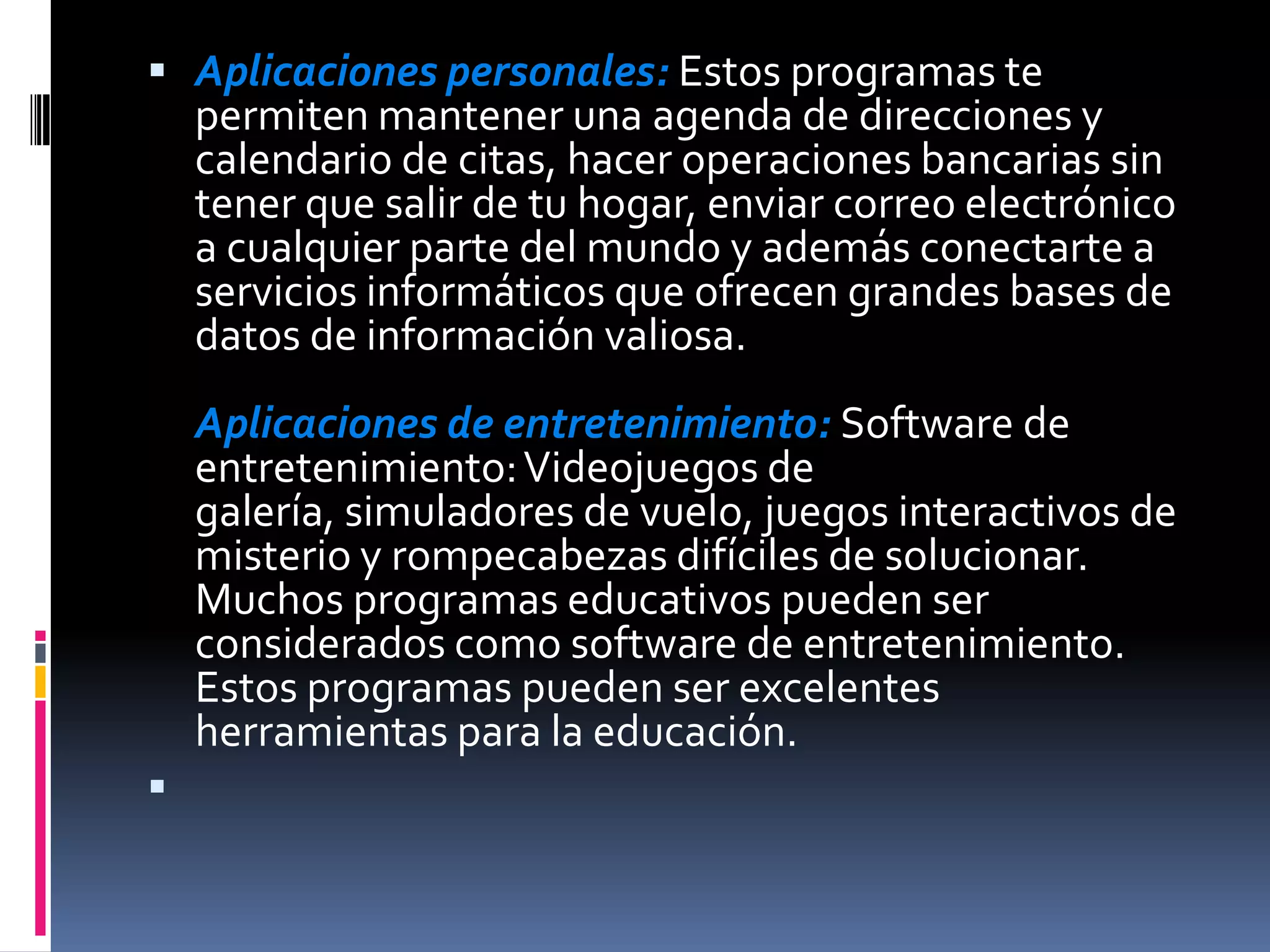 Aplicaciones personales: Estos programas te permiten mantener una agenda de direcciones y calendario de citas, hacer operaciones bancarias sin tener que salir de tu hogar, enviar correo electrónico a cualquier parte del mundo y además conectarte a servicios informáticos que ofrecen grandes bases de datos de información valiosa.Aplicaciones de entretenimiento: Software de entretenimiento: Videojuegos de galería, simuladores de vuelo, juegos interactivos de misterio y rompecabezas difíciles de solucionar. Muchos programas educativos pueden ser considerados como software de entretenimiento. Estos programas pueden ser excelentes herramientas para la educación.