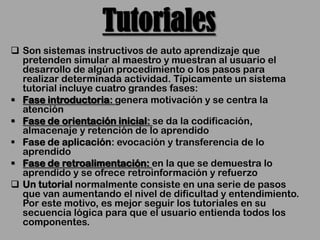 Tutoriales
 Son sistemas instructivos de auto aprendizaje que
  pretenden simular al maestro y muestran al usuario el
  desarrollo de algún procedimiento o los pasos para
  realizar determinada actividad. Típicamente un sistema
  tutorial incluye cuatro grandes fases:
 Fase introductoria: genera motivación y se centra la
  atención
 Fase de orientación inicial: se da la codificación,
  almacenaje y retención de lo aprendido
 Fase de aplicación: evocación y transferencia de lo
  aprendido
 Fase de retroalimentación: en la que se demuestra lo
  aprendido y se ofrece retroinformación y refuerzo
 Un tutorial normalmente consiste en una serie de pasos
  que van aumentando el nivel de dificultad y entendimiento.
  Por este motivo, es mejor seguir los tutoriales en su
  secuencia lógica para que el usuario entienda todos los
  componentes.
 