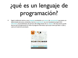 ¿qué es un lenguaje de
programación?
• Según la definición teórica, como lenguaje se entiende a un sistema de comunicación que posee una
determinada estructura, contenido y uso. La programación es, en el vocabulario propio de la
informática, el procedimiento de escritura del código fuente de un software. De esta manera, puede
decirse que la programación le indica al programa informático qué acción tiene que llevar a cabo y
cuál es el modo de concretarla.
 