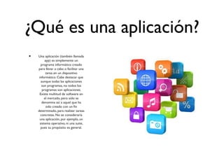 ¿Qué es una aplicación?
• Una aplicación (también llamada
app) es simplemente un
programa informático creado
para llevar a cabo o facilitar una
tarea en un dispositivo
informático. Cabe destacar que
aunque todas las aplicaciones
son programas, no todos los
programas son aplicaciones.
Existe multitud de software en
el mercado, pero sólo se
denomina así a aquel que ha
sido creado con un fin
determinado, para realizar tareas
concretas. No se consideraría
una aplicación, por ejemplo, un
sistema operativo, ni una suite,
pues su propósito es general.
 