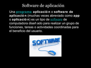 Software de aplicación
Una programa aplicació n o software de
aplicació n (muchas veces abreviado como app
o aplicació n) es un tipo de software de
computadora diseñ ado para realizar un grupo de
funciones, tareas o actividades coordinadas para
el beneficio del usuario.
 