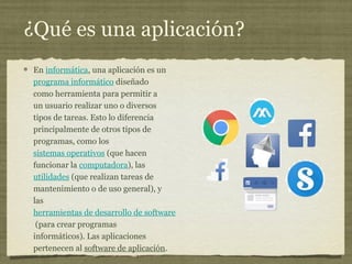 ¿Qué es una aplicación?
En informática, una aplicación es un
programa informático diseñado
como herramienta para permitir a
un usuario realizar uno o diversos
tipos de tareas. Esto lo diferencia
principalmente de otros tipos de
programas, como los
sistemas operativos (que hacen
funcionar la computadora), las
utilidades (que realizan tareas de
mantenimiento o de uso general), y
las
herramientas de desarrollo de software
(para crear programas
informáticos). Las aplicaciones
pertenecen al software de aplicación.
 