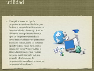 utilidad
Una aplicación es un tipo de
programa informático diseñado para
facilitar al usuario la realización de un
determinado tipo de trabajo. Esto lo
diferencia principalmente de otros
tipos de programas que realizan
tareas más avanzadas y no pertinentes
al usuario común, como los sistemas
operativos (que hacen funcionar al
ordenador, como Windows, Mac o
Linux), las utilidades (que realizan
tareas de mantenimiento o de uso
general), y los lenguajes de
programación (con el cual se crean los
programas informáticos).
 