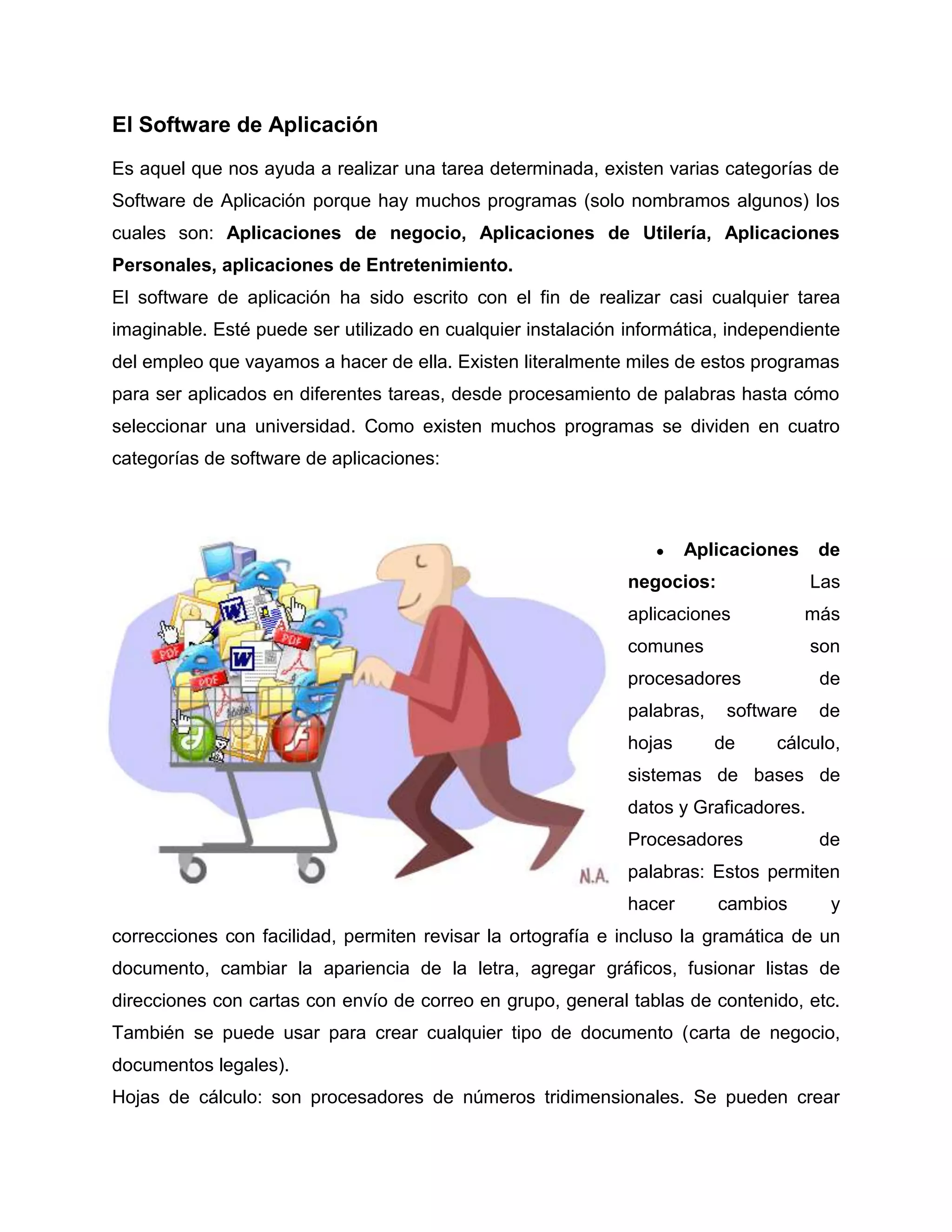 El Software de Aplicación
Es aquel que nos ayuda a realizar una tarea determinada, existen varias categorías de
Software de Aplicación porque hay muchos programas (solo nombramos algunos) los
cuales son: Aplicaciones de negocio, Aplicaciones de Utilería, Aplicaciones
Personales, aplicaciones de Entretenimiento.
El software de aplicación ha sido escrito con el fin de realizar casi cualquier tarea
imaginable. Esté puede ser utilizado en cualquier instalación informática, independiente
del empleo que vayamos a hacer de ella. Existen literalmente miles de estos programas
para ser aplicados en diferentes tareas, desde procesamiento de palabras hasta cómo
seleccionar una universidad. Como existen muchos programas se dividen en cuatro
categorías de software de aplicaciones:
● Aplicaciones de
negocios: Las
aplicaciones más
comunes son
procesadores de
palabras, software de
hojas de cálculo,
sistemas de bases de
datos y Graficadores.
Procesadores de
palabras: Estos permiten
hacer cambios y
correcciones con facilidad, permiten revisar la ortografía e incluso la gramática de un
documento, cambiar la apariencia de la letra, agregar gráficos, fusionar listas de
direcciones con cartas con envío de correo en grupo, general tablas de contenido, etc.
También se puede usar para crear cualquier tipo de documento (carta de negocio,
documentos legales).
Hojas de cálculo: son procesadores de números tridimensionales. Se pueden crear
 