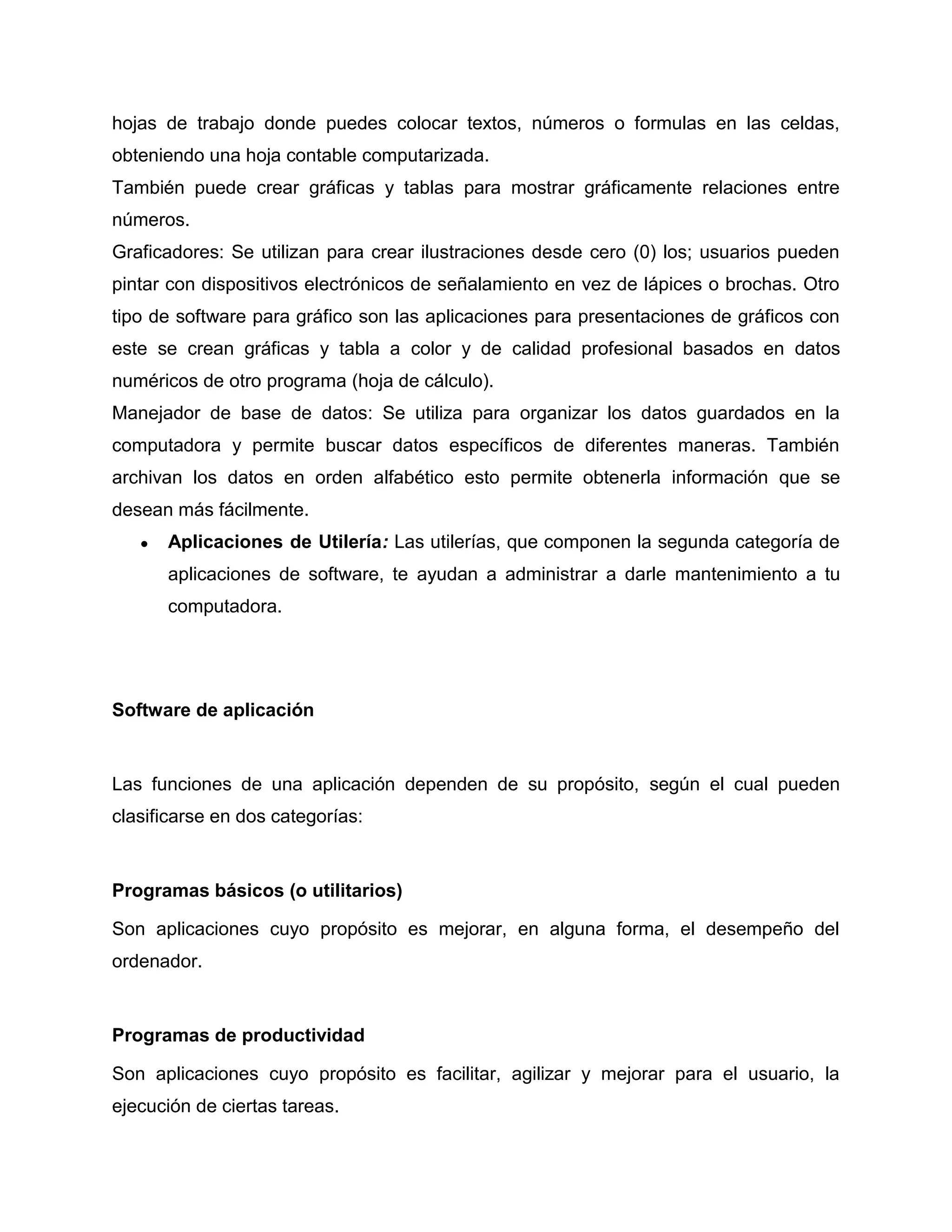 hojas de trabajo donde puedes colocar textos, números o formulas en las celdas,
obteniendo una hoja contable computarizada.
También puede crear gráficas y tablas para mostrar gráficamente relaciones entre
números.
Graficadores: Se utilizan para crear ilustraciones desde cero (0) los; usuarios pueden
pintar con dispositivos electrónicos de señalamiento en vez de lápices o brochas. Otro
tipo de software para gráfico son las aplicaciones para presentaciones de gráficos con
este se crean gráficas y tabla a color y de calidad profesional basados en datos
numéricos de otro programa (hoja de cálculo).
Manejador de base de datos: Se utiliza para organizar los datos guardados en la
computadora y permite buscar datos específicos de diferentes maneras. También
archivan los datos en orden alfabético esto permite obtenerla información que se
desean más fácilmente.
● Aplicaciones de Utilería: Las utilerías, que componen la segunda categoría de
aplicaciones de software, te ayudan a administrar a darle mantenimiento a tu
computadora.
Software de aplicación
Las funciones de una aplicación dependen de su propósito, según el cual pueden
clasificarse en dos categorías:
Programas básicos (o utilitarios)
Son aplicaciones cuyo propósito es mejorar, en alguna forma, el desempeño del
ordenador.
Programas de productividad
Son aplicaciones cuyo propósito es facilitar, agilizar y mejorar para el usuario, la
ejecución de ciertas tareas.
 