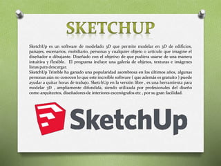 SketchUp es un software de modelado 3D que permite modelar en 3D de edificios,
paisajes, escenarios, mobiliario, personas y cualquier objeto o artículo que imagine el
diseñador o dibujante. Diseñado con el objetivo de que pudiera usarse de una manera
intuitiva y flexible. El programa incluye una galería de objetos, texturas e imágenes
listas para descargar.
SketchUp Trimble ha ganado una popularidad asombrosa en los últimos años, algunas
personas aún no conocen lo que este increíble software ( que además es gratuito ) puede
ayudar a quitar horas de trabajo. SketchUp en la versión libre , es una herramienta para
modelar 3D , ampliamente difundida, siendo utilizada por profesionales del diseño
como arquitectos, diseñadores de interiores escenógrafos etc , por su gran facilidad.
 