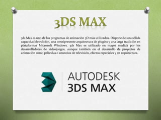 3ds Max es uno de los programas de animación 3D más utilizados. Dispone de una sólida
capacidad de edición, una omnipresente arquitectura de plugins y una larga tradición en
plataformas Microsoft Windows. 3ds Max es utilizado en mayor medida por los
desarrolladores de videojuegos, aunque también en el desarrollo de proyectos de
animación como películas o anuncios de televisión, efectos especiales y en arquitectura.
 