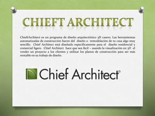 ChieftArchitect es un programa de diseño arquitectónico 3D casero. Las herramientas
automatizadas de construcción hacen del diseño o remodelación de tu casa algo muy
sencillo. Chief Architect está diseñado específicamente para el diseño residencial y
comercial ligero. Chief Architect hace que sea fácil – usando la visualización en 3D el
vender un proyecto a los clientes y utilizar los planos de construcción para ser más
rentable en su trabajo de diseño.
 