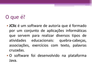 O que é?
• JClic é um software de autoria que é formado
por um conjunto de aplicações informáticas
que servem para realizar diversos tipos de
atividades educacionais: quebra-cabeças,
associações, exercícios com texto, palavras
cruzadas.
• O software foi desenvolvido na plataforma
Java.