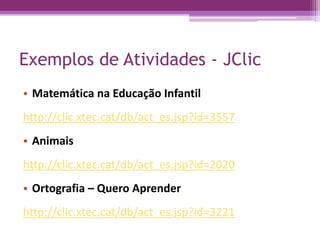 Exemplos de Atividades - JClic
• Matemática na Educação Infantil
http://clic.xtec.cat/db/act_es.jsp?id=3557
• Animais
http://clic.xtec.cat/db/act_es.jsp?id=2020
• Ortografia – Quero Aprender
http://clic.xtec.cat/db/act_es.jsp?id=3221