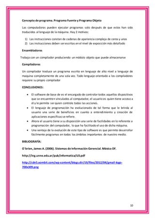 10 
Concepto de programa. Programa Fuente y Programa Objeto 
Las computadoras pueden ejecutar programas solo después de que estos han sido 
traducidos al lenguaje de la máquina. Hay 2 motivos: 
1) Las instrucciones constan de cadenas de apariencia compleja de ceros y unos 
2) Las instrucciones deben ser escritas en el nivel de exposición más detallado 
Ensambladores 
Trabaja con un compilador produciendo un módulo objeto que puede almacenarse 
Compiladores 
Un compilador traduce un programa escrito en lenguaje de alto nivel a lenguaje de 
maquina completamente de una sola vez. Todo lenguaje orientado a los compiladores 
requiere su propio compilador 
CONCLUSIONES: 
 El software de base de es el encargado de controlar todos aquellos dispositivos 
que se encuentren vinculados al computador, el usuario es quien tiene acceso a 
él y le permite ser quien controle todas las acciones. 
 El lenguaje de programación ha evolucionado de tal forma que le brinda al 
usuario una serie de beneficios en cuanto a entendimiento y creación de 
aplicaciones específicas se refiere. 
 Ahora el usuario tiene a su disposición una serie de facilidades en lo referente a 
programación del computador, lo que ha facilitado el uso de dicha máquina. 
 Una ventaja de la evolución de este tipo de software es que permite desarrollar 
fácilmente programas en todos los ámbitos importantes de nuestro medio. 
BIBLIOGRAFÍA: 
O´brien, James A. (2006). Sistemas de Información Gerencial. México DF. 
http://ing.unne.edu.ar/pub/informatica/U3.pdf 
http://cdn5.xombit.com/wp-content/blogs.dir/19/files/2012/04/gmail-logo- 
700x309.png 
 