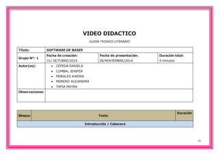 11 
VIDEO DIDACTICO 
GUION TECNICO LITERARIO 
Título: SOFTWARE DE BASES 
Grupo N°: 1 
Fecha de creación: 
31/ OCTUBRE/2014 
Fecha de presentación: 
06/NOVIEMBRE/2014 
Duración total: 
4 minutos 
Autor(es):  CEPEDA DANIELA 
 CUMBAL JENIFER 
 MORALES KARINA 
 MORENO ALEJANDRA 
 TAPIA MAYRA 
Observaciones: 
Bloque Texto 
Duración 
Introducción / Cabecera 
 