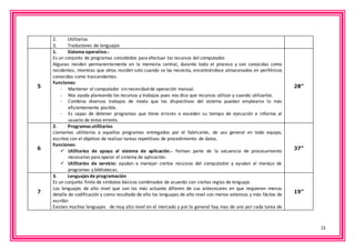 13 
2. Utilitarios 
3. Traductores de lenguajes 
5 
1. Sistema operativo.- 
Es un conjunto de programas concebidos para efectuar los recursos del computador. 
Algunas residen permanentemente en la memoria central, durante todo el proceso y son conocidas como 
residentes, mientras que otros residen solo cuando se las necesita, encontrándose almacenados en periféricos 
conocidos como trascendentes. 
Funciones: 
- Mantener el computador sin necesidad de operación manual. 
- Nos ayuda planeando los recursos y trabajos pues nos dice que recursos utilizar y cuando utilizarlos. 
- Combina diversos trabajos de modo que los dispositivos del sistema puedan emplearse lo más 
eficientemente posible. 
- Es capaz de detener programas que tiene errores o exceden su tiempo de ejecución e informa al 
usuario de estos errores. 
28” 
6 
2. Programas utilitarios 
Llamamos utilitarios a aquellos programas entregados por el fabricante, de uso general en todo equipo, 
escritos con el objetivo de realizar tareas repetitivas de procedimiento de datos. 
Funciones: 
 Utilitarios de apoyo al sistema de aplicación.- forman parte de la secuencia de procesamiento 
necesarias para operar el sistema de aplicación. 
 Utilitarios de servicio: ayudan a manejar ciertos recursos del computador y ayudan al manejo de 
programas y bibliotecas. 
37” 
7 
3. Lenguajes de programación 
Es un conjunto finito de símbolos básicos combinados de acuerdo con ciertas reglas de lenguaje. 
Los lenguajes de alto nivel que son los más actuales difieren de sus antecesores en que requieren menos 
detalle de codificación y como resultado de ello los lenguajes de alto nivel son menos extensos y más fáciles de 
escribir. 
Existen muchos lenguajes de muy alto nivel en el mercado y por lo general hay mas de uno por cada tarea de 
19” 
 